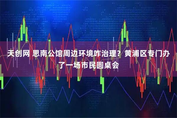 天创网 思南公馆周边环境咋治理？黄浦区专门办了一场市民圆桌会