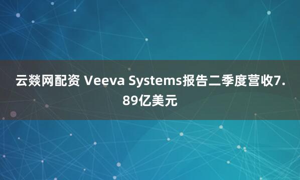 云燚网配资 Veeva Systems报告二季度营收7.89亿美元