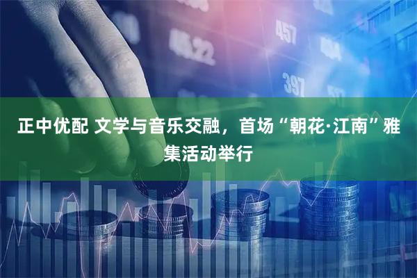 正中优配 文学与音乐交融，首场“朝花·江南”雅集活动举行