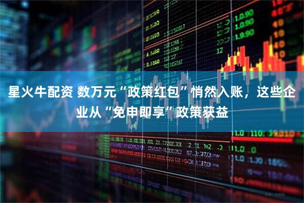 星火牛配资 数万元“政策红包”悄然入账，这些企业从“免申即享”政策获益