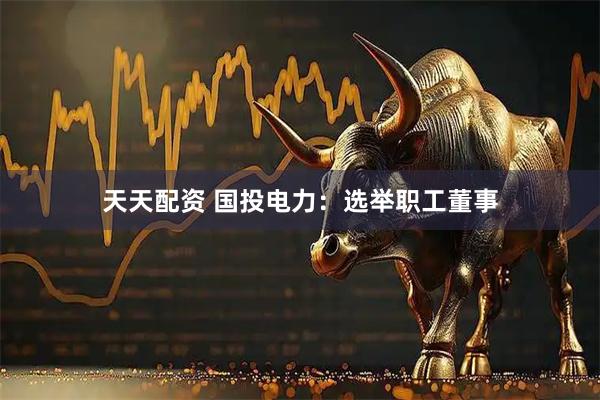 天天配资 国投电力：选举职工董事