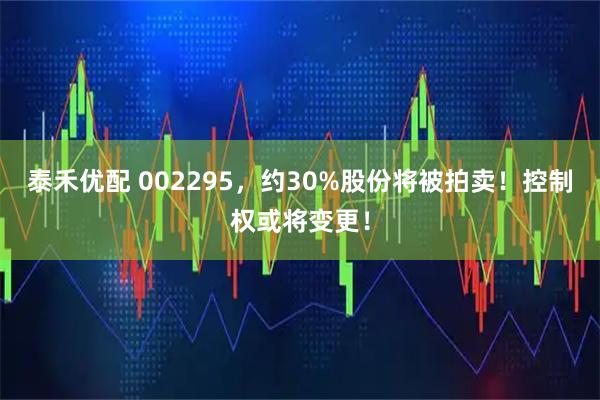 泰禾优配 002295，约30%股份将被拍卖！控制权或将变更！