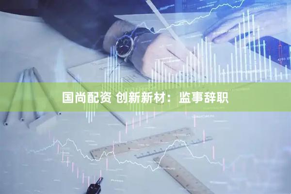 国尚配资 创新新材：监事辞职