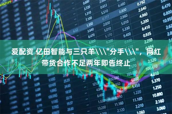 爱配资 亿田智能与三只羊\＂分手\＂，网红带货合作不足两年即告终止