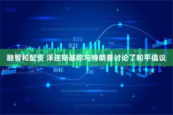 融智和配资 泽连斯基称与特朗普讨论了和平倡议