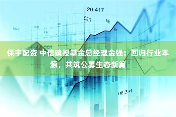 保宇配资 中信建投基金总经理金强：回归行业本源，共筑公募生态新篇