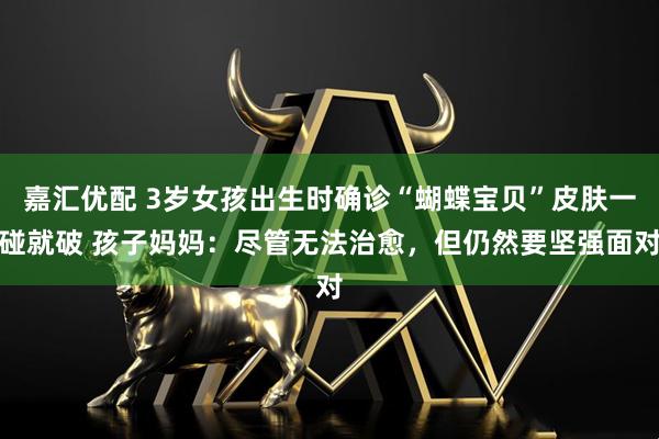 嘉汇优配 3岁女孩出生时确诊“蝴蝶宝贝”皮肤一碰就破 孩子妈妈：尽管无法治愈，但仍然要坚强面对