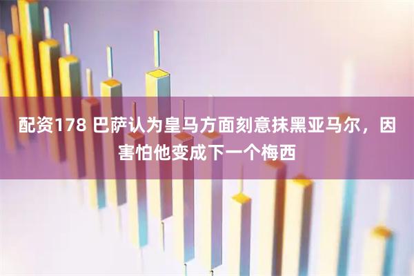 配资178 巴萨认为皇马方面刻意抹黑亚马尔，因害怕他变成下一个梅西