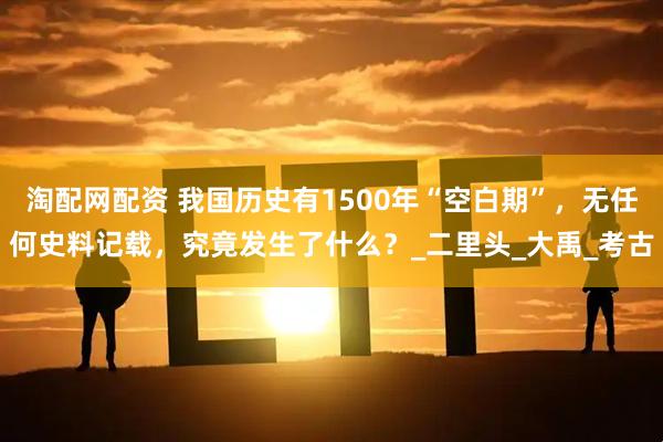 淘配网配资 我国历史有1500年“空白期”，无任何史料记载，究竟发生了什么？_二里头_大禹_考古