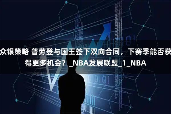 众银策略 普劳登与国王签下双向合同，下赛季能否获得更多机会？_NBA发展联盟_1_NBA