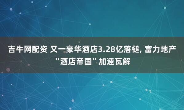 吉牛网配资 又一豪华酒店3.28亿落槌, 富力地产“酒店帝国”加速瓦解