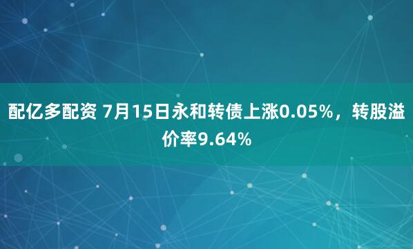 配亿多配资 7月15日永和转债上涨0.05%，转股溢价率9.64%