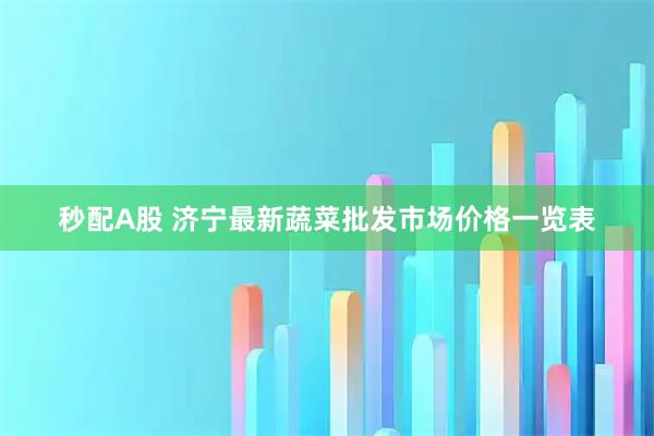 秒配A股 济宁最新蔬菜批发市场价格一览表