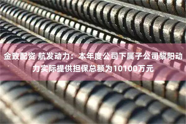 金致配资 航发动力：本年度公司下属子公司黎阳动力实际提供担保总额为10100万元